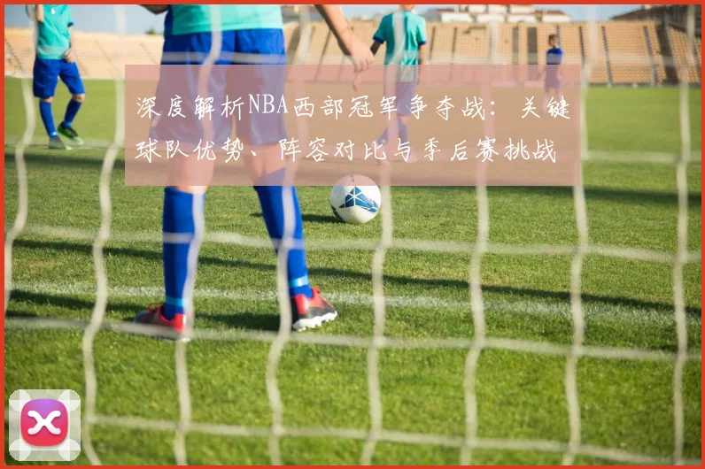深度解析NBA西部冠军争夺战：关键球队优势、阵容对比与季后赛挑战