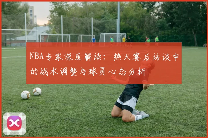 NBA专家深度解读:热火赛后访谈中的战术调整与球员心态分析
