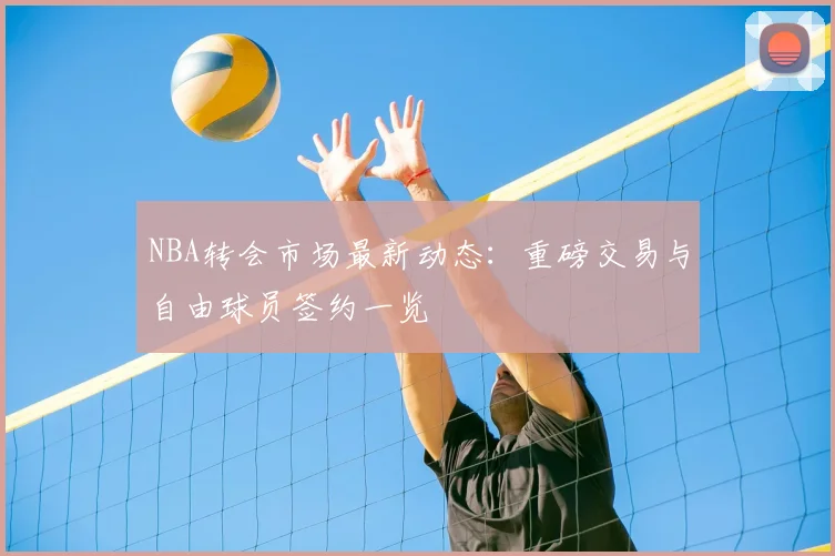NBA转会市场最新动态：重磅交易与自由球员签约一览