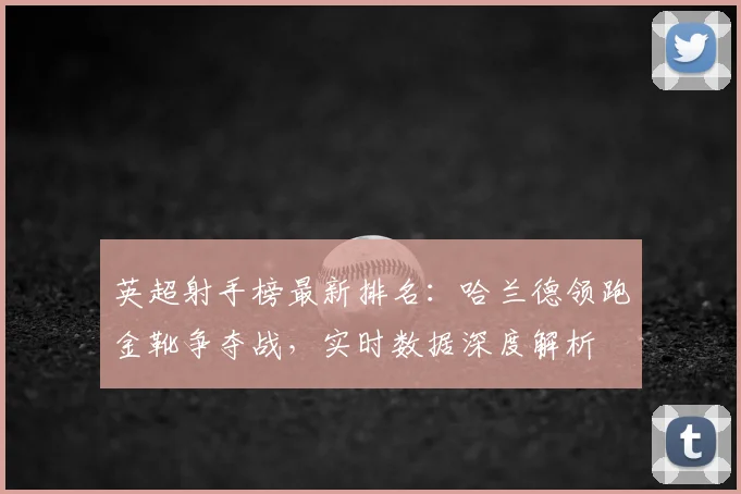英超射手榜最新排名：哈兰德领跑金靴争夺战，实时数据深度解析