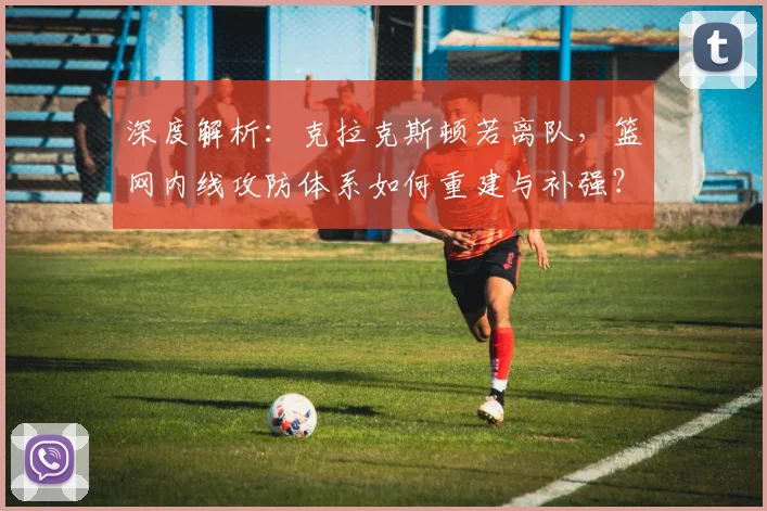 深度解析：克拉克斯顿若离队，篮网内线攻防体系如何重建与补强？