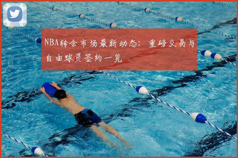 NBA转会市场最新动态：重磅交易与自由球员签约一览