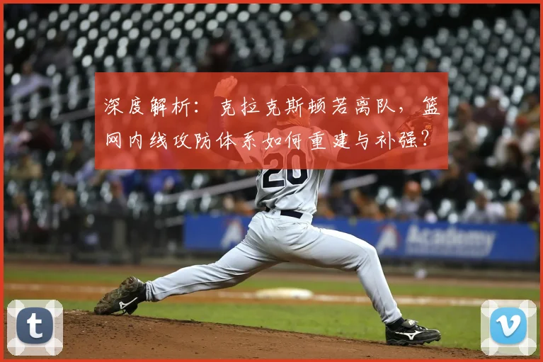 深度解析：克拉克斯顿若离队，篮网内线攻防体系如何重建与补强？