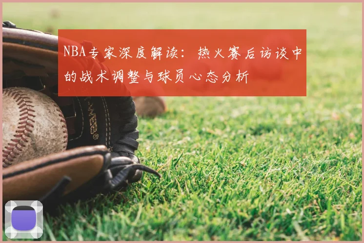 NBA专家深度解读：热火赛后访谈中的战术调整与球员心态分析